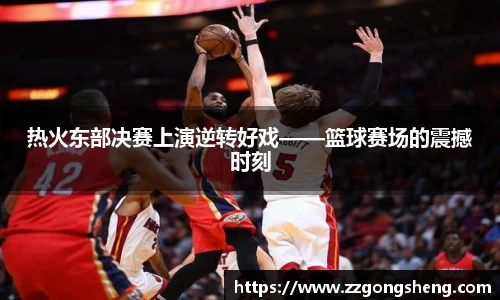 热火东部决赛上演逆转好戏——篮球赛场的震撼时刻