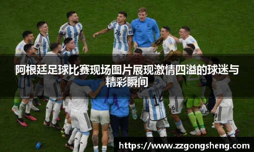 阿根廷足球比赛现场图片展现激情四溢的球迷与精彩瞬间