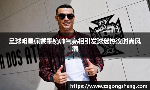 足球明星佩戴墨镜帅气亮相引发球迷热议时尚风潮